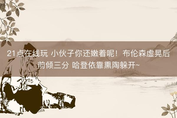 21点在线玩 小伙子你还嫩着呢！布伦森虚晃后前倾三分 哈登依靠熏陶躲开~
