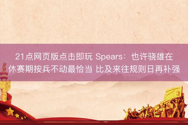 21点网页版点击即玩 Spears：也许骁雄在休赛期按兵不动最恰当 比及来往规则日再补强