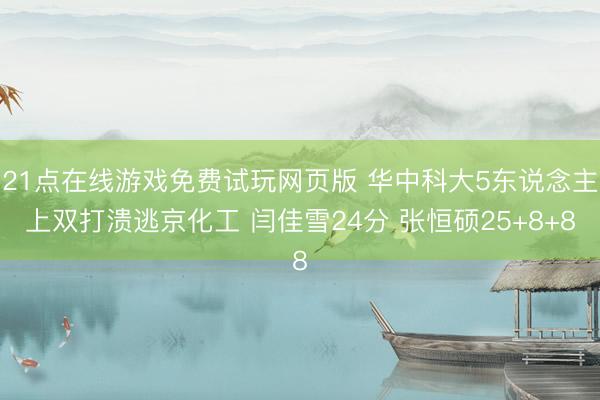 21点在线游戏免费试玩网页版 华中科大5东说念主上双打溃逃京化工 闫佳雪24分 张恒硕25+8+8