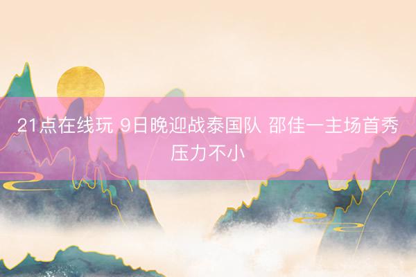 21点在线玩 9日晚迎战泰国队 邵佳一主场首秀压力不小