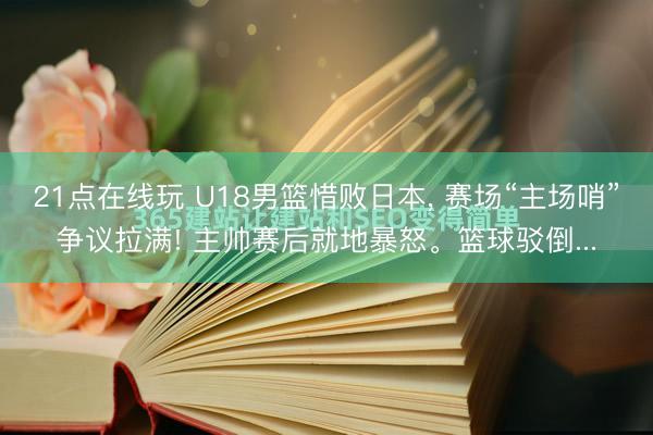 21点在线玩 U18男篮惜败日本， 赛场“主场哨”争议拉满! 主帅赛后就地暴怒。篮球驳倒...