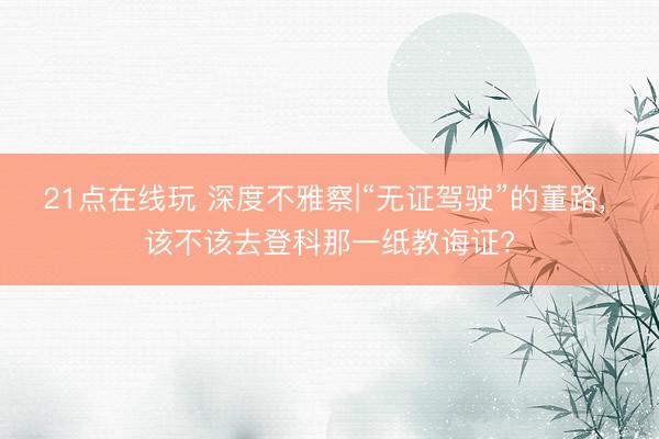 21点在线玩 深度不雅察|“无证驾驶”的董路, 该不该去登科那一纸教诲证?