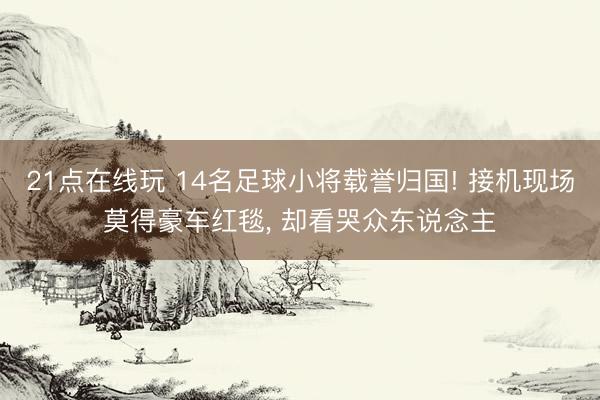 21点在线玩 14名足球小将载誉归国! 接机现场莫得豪车红毯, 却看哭众东说念主