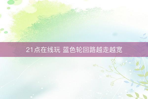 21点在线玩 蓝色轮回路越走越宽