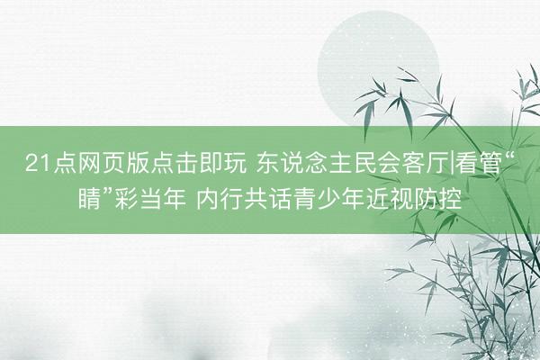 21点网页版点击即玩 东说念主民会客厅|看管“睛”彩当年 内行共话青少年近视防控