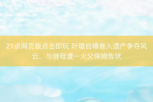 21点网页版点击即玩 叶璇自曝卷入遗产争夺风云，与继母遭一火父保姆告状