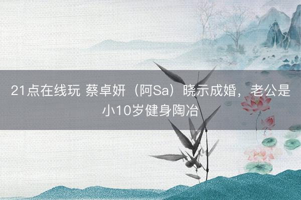 21点在线玩 蔡卓妍（阿Sa）晓示成婚，老公是小10岁健身陶冶