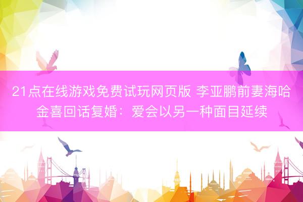 21点在线游戏免费试玩网页版 李亚鹏前妻海哈金喜回话复婚:爱会以另一种面目延续