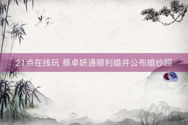 21点在线玩 蔡卓妍通顺利婚并公布婚纱照