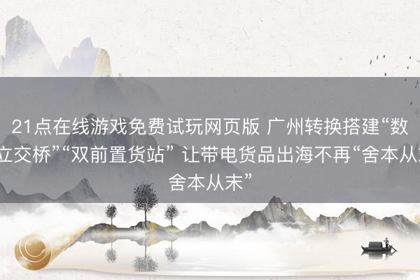 21点在线游戏免费试玩网页版 广州转换搭建“数据立交桥”“双前置货站” 让带电货品出海不再“舍本从末”