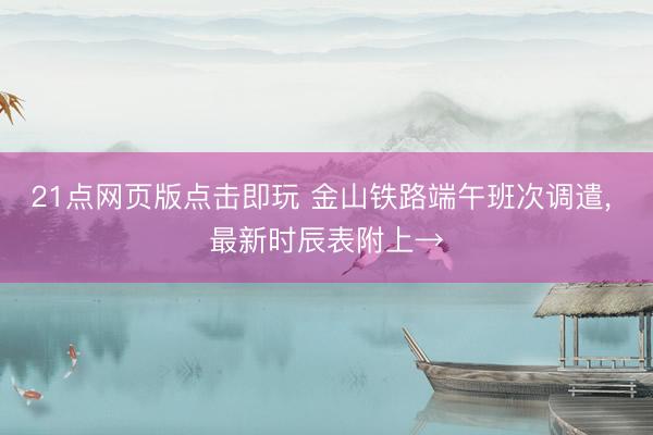 21点网页版点击即玩 金山铁路端午班次调遣， 最新时辰表附上→