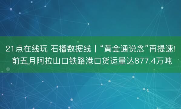 21点在线玩 石榴数据线丨“黄金通说念”再提速! 前五月阿拉山口铁路港口货运量达877.4万吨