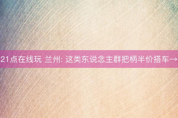 21点在线玩 兰州: 这类东说念主群把柄半价搭车→