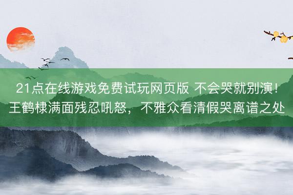 21点在线游戏免费试玩网页版 不会哭就别演！王鹤棣满面残忍吼怒，不雅众看清假哭离谱之处