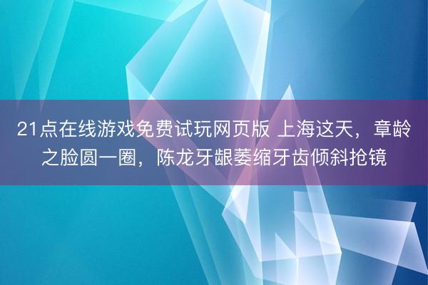 21点在线游戏免费试玩网页版 上海这天，章龄之脸圆一圈，陈龙牙龈萎缩牙齿倾斜抢镜