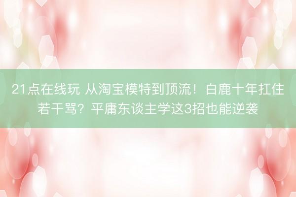 21点在线玩 从淘宝模特到顶流！白鹿十年扛住若干骂？平庸东谈主学这3招也能逆袭