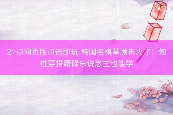 21点网页版点击即玩 韩国名模董顾冉火了！知性穿搭庸碌东说念主也能学
