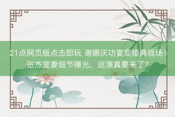 21点网页版点击即玩 谢娜庆功宴变婚典现场！张杰宠妻细节曝光，巡演真要来了？