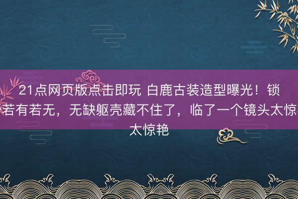 21点网页版点击即玩 白鹿古装造型曝光！锁骨若有若无，无缺躯壳藏不住了，临了一个镜头太惊艳