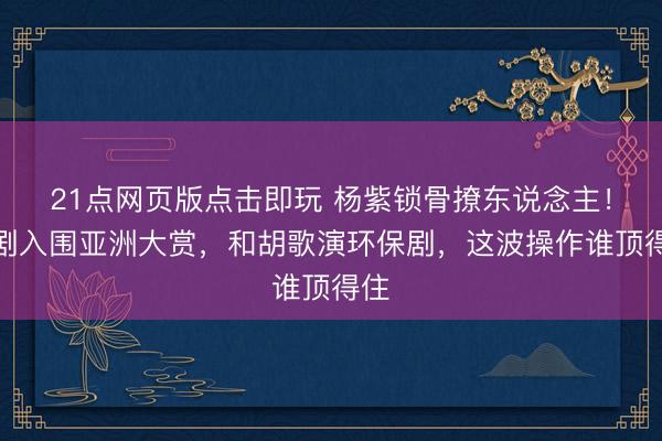 21点网页版点击即玩 杨紫锁骨撩东说念主！新剧入围亚洲大赏，和胡歌演环保剧，这波操作谁顶得住