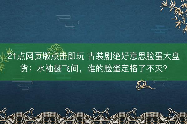 21点网页版点击即玩 古装剧绝好意思脸蛋大盘货：水袖翻飞间，谁的脸蛋定格了不灭？