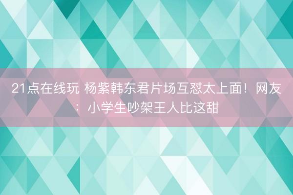 21点在线玩 杨紫韩东君片场互怼太上面！网友：小学生吵架王人比这甜