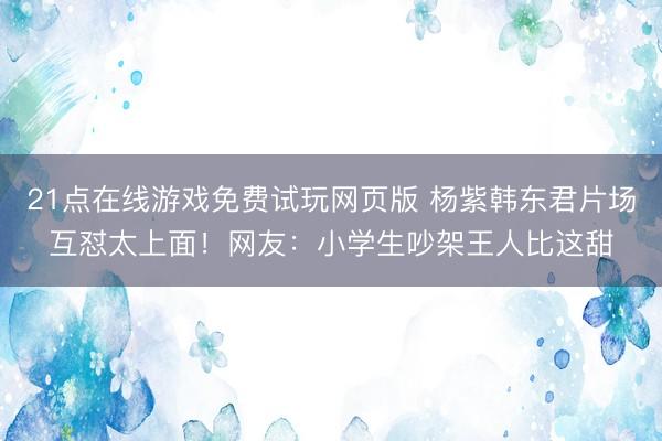 21点在线游戏免费试玩网页版 杨紫韩东君片场互怼太上面！网友：小学生吵架王人比这甜