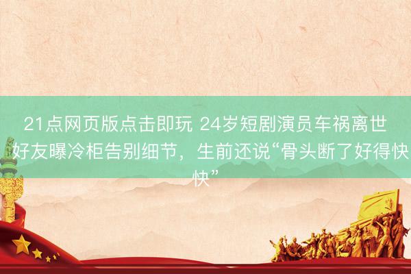 21点网页版点击即玩 24岁短剧演员车祸离世！好友曝冷柜告别细节，生前还说“骨头断了好得快”