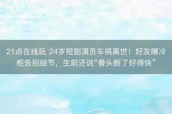 21点在线玩 24岁短剧演员车祸离世！好友曝冷柜告别细节，生前还说“骨头断了好得快”