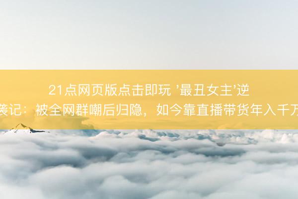 21点网页版点击即玩 '最丑女主'逆袭记：被全网群嘲后归隐，如今靠直播带货年入千万