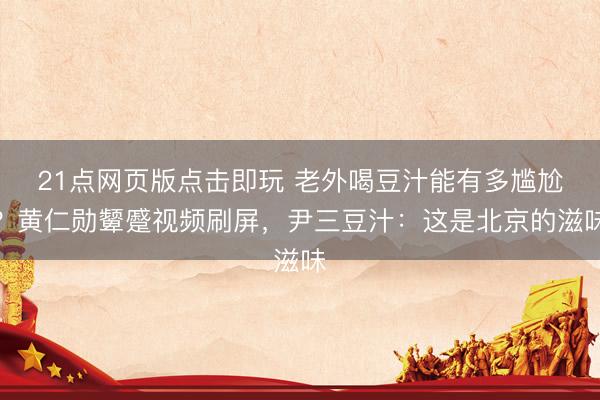 21点网页版点击即玩 老外喝豆汁能有多尴尬？黄仁勋颦蹙视频刷屏，尹三豆汁：这是北京的滋味