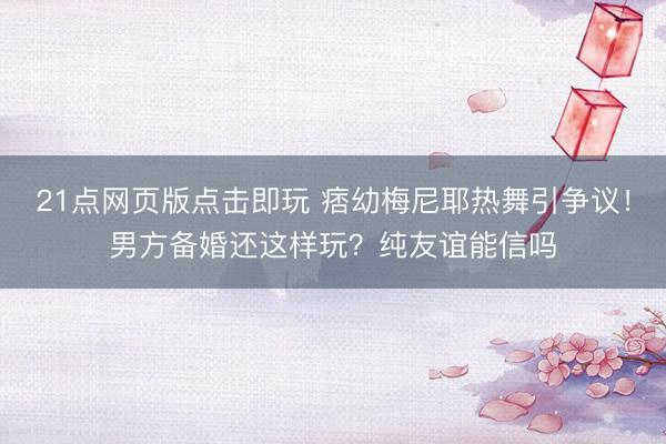 21点网页版点击即玩 痞幼梅尼耶热舞引争议！男方备婚还这样玩？纯友谊能信吗