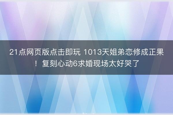 21点网页版点击即玩 1013天姐弟恋修成正果！复刻心动6求婚现场太好哭了