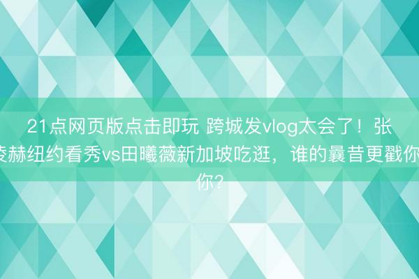 21点网页版点击即玩 跨城发vlog太会了！张凌赫纽约看秀vs田曦薇新加坡吃逛，谁的曩昔更戳你？