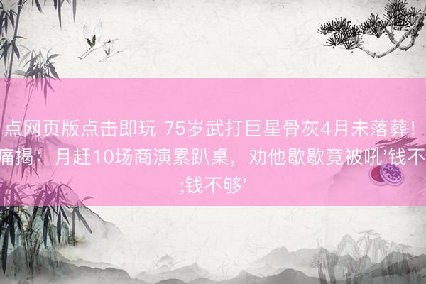 21点网页版点击即玩 75岁武打巨星骨灰4月未落葬！好友痛揭：月赶10场商演累趴桌，劝他歇歇竟被吼'钱不够'