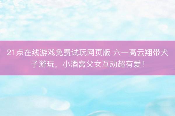 21点在线游戏免费试玩网页版 六一高云翔带犬子游玩，小酒窝父女互动超有爱！