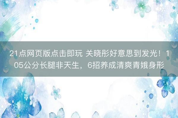 21点网页版点击即玩 关晓彤好意思到发光！105公分长腿非天生，6招养成清爽青娥身形
