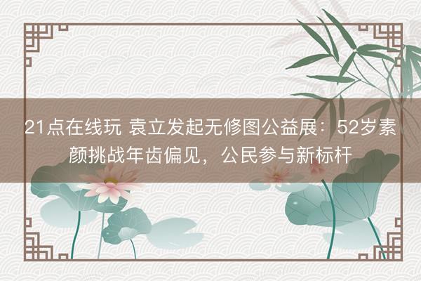 21点在线玩 袁立发起无修图公益展：52岁素颜挑战年齿偏见，公民参与新标杆