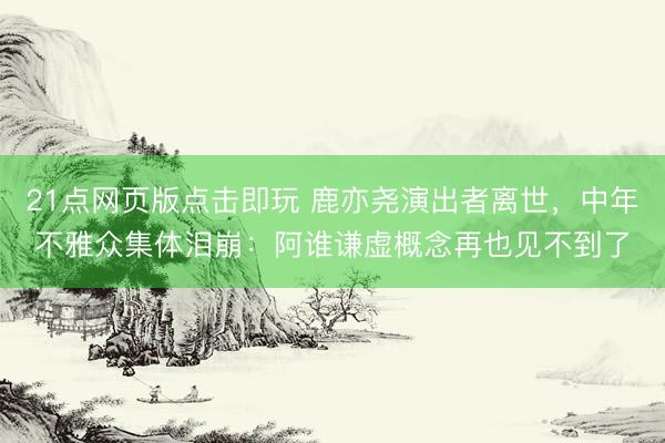21点网页版点击即玩 鹿亦尧演出者离世,中年不雅众集体泪崩:阿谁谦虚概念再也见不到了
