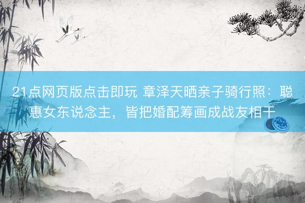21点网页版点击即玩 章泽天晒亲子骑行照：聪惠女东说念主，皆把婚配筹画成战友相干