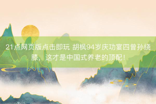 21点网页版点击即玩 胡枫94岁庆功宴四曾孙绕膝，这才是中国式养老的顶配！
