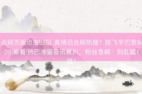 21点网页版点击即玩 真情侣会刷热搜？陈飞宇巴黎'偷看'热巴淹留音讯被扒，粉丝急喊：别乱磕！