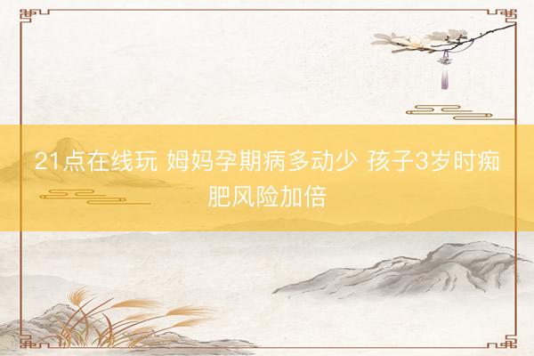 21点在线玩 姆妈孕期病多动少 孩子3岁时痴肥风险加倍