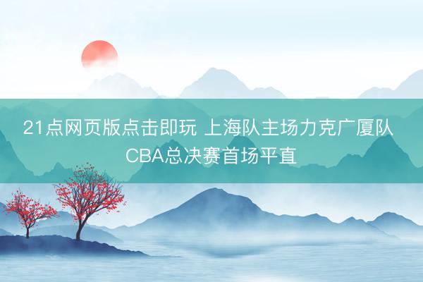 21点网页版点击即玩 上海队主场力克广厦队 CBA总决赛首场平直
