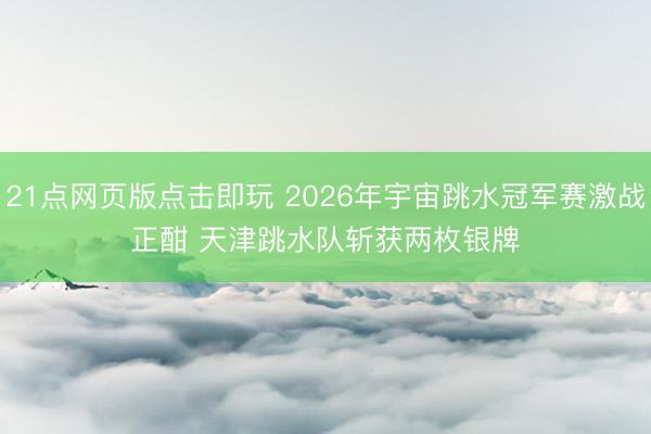 21点网页版点击即玩 2026年宇宙跳水冠军赛激战正酣 天津跳水队斩获两枚银牌