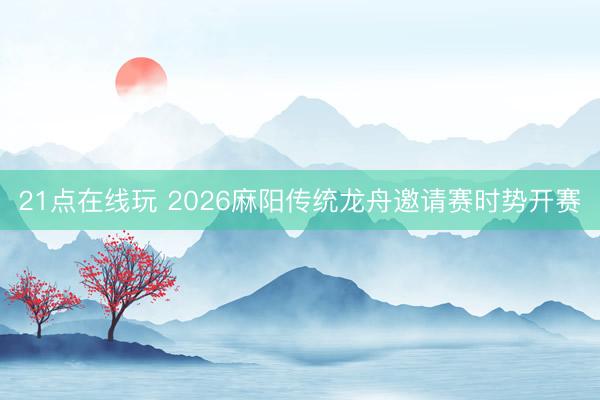 21点在线玩 2026麻阳传统龙舟邀请赛时势开赛