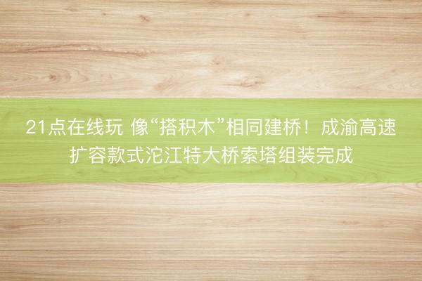 21点在线玩 像“搭积木”相同建桥!成渝高速扩容款式沱江特大桥索塔组装完成