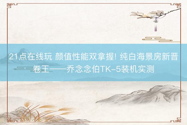 21点在线玩 颜值性能双拿握! 纯白海景房新晋卷王——乔念念伯TK-5装机实测