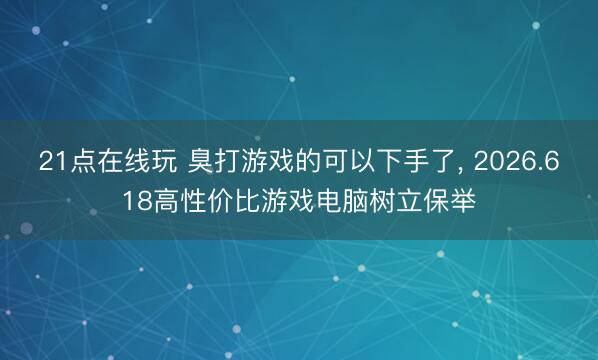 21点在线玩 臭打游戏的可以下手了， 2026.618高性价比游戏电脑树立保举