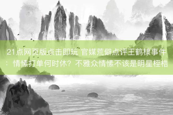 21点网页版点击即玩 官媒荒僻点评王鹤棣事件：情愫打单何时休？不雅众情愫不该是明星桎梏